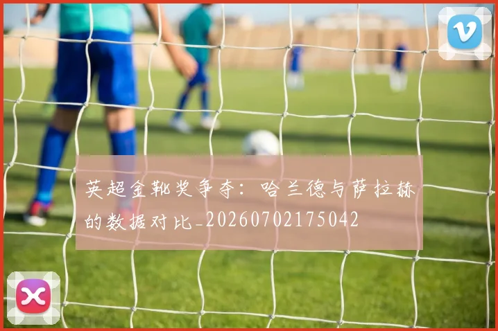 英超金靴奖争夺：哈兰德与萨拉赫的数据对比_20260702175042