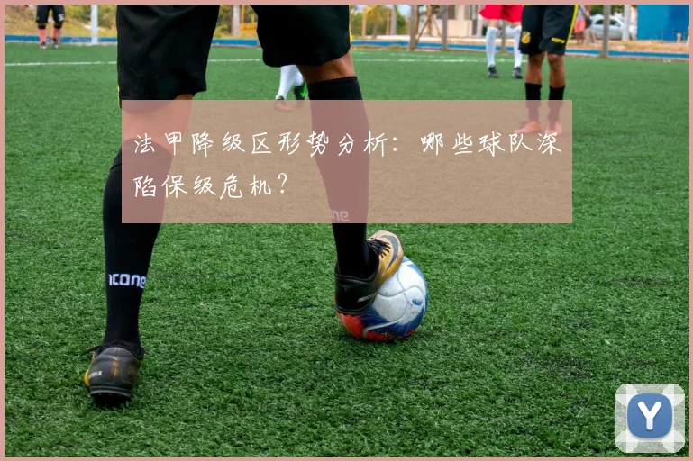 法甲降级区形势分析：哪些球队深陷保级危机？
