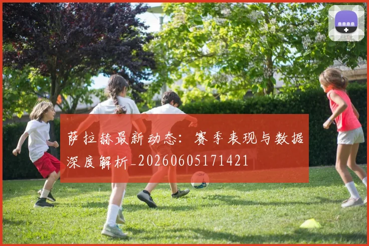 萨拉赫最新动态：赛季表现与数据深度解析_20260605171421