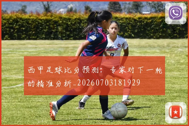 西甲足球比分预测：专家对下一轮的精准分析_20260703181929