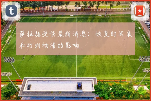 萨拉赫受伤最新消息：恢复时间表和对利物浦的影响