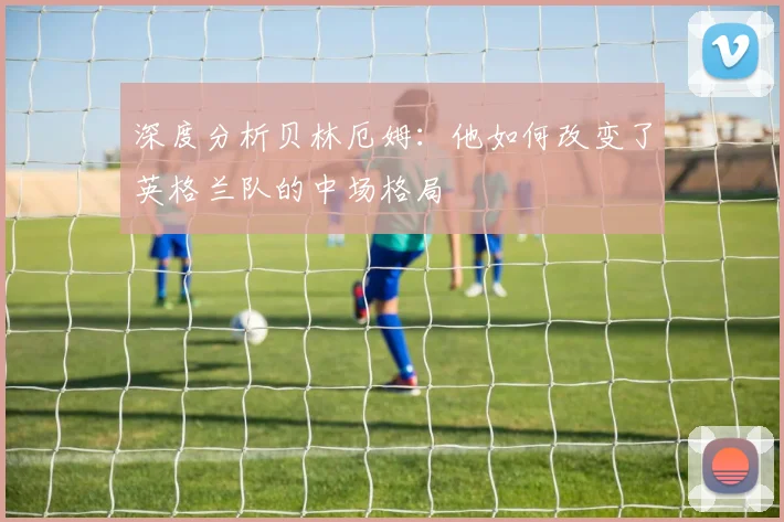 深度分析贝林厄姆：他如何改变了英格兰队的中场格局