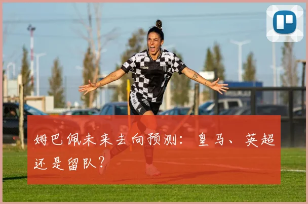 姆巴佩未来去向预测：皇马、英超还是留队？