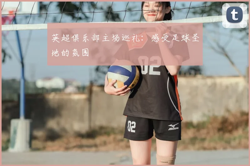 英超俱乐部主场巡礼：感受足球圣地的氛围