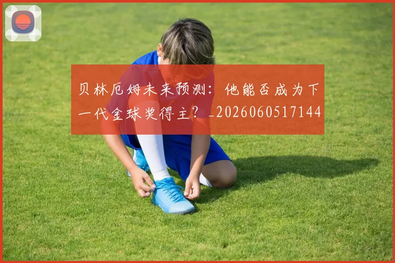 贝林厄姆未来预测：他能否成为下一代金球奖得主？_20260605171444_20260703181956