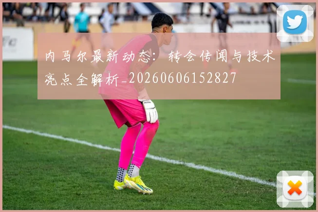 内马尔最新动态：转会传闻与技术亮点全解析_20260606152827