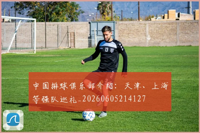 中国排球俱乐部介绍：天津、上海等强队巡礼_20260605214127
