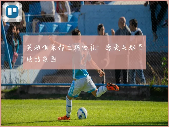 英超俱乐部主场巡礼：感受足球圣地的氛围