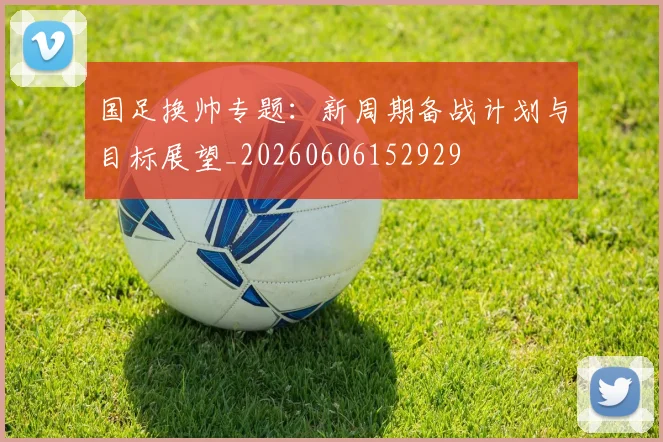 国足换帅专题:新周期备战计划与目标展望_20260606152929