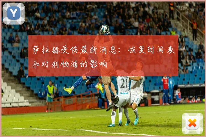 萨拉赫受伤最新消息:恢复时间表和对利物浦的影响